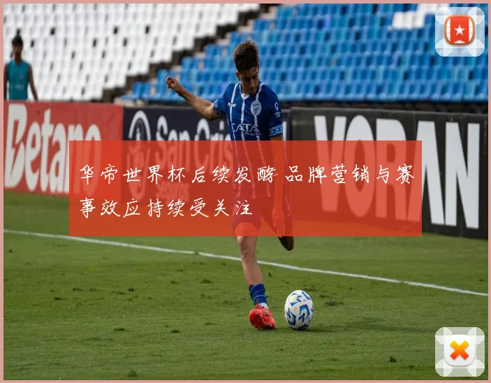 华帝世界杯后续发酵 品牌营销与赛事效应持续受关注