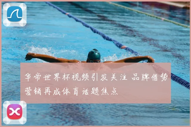 华帝世界杯视频引发关注 品牌借势营销再成体育话题焦点