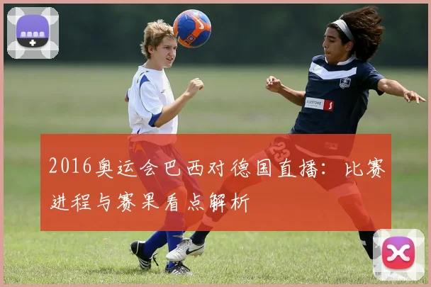 2016奥运会巴西对德国直播：比赛进程与赛果看点解析