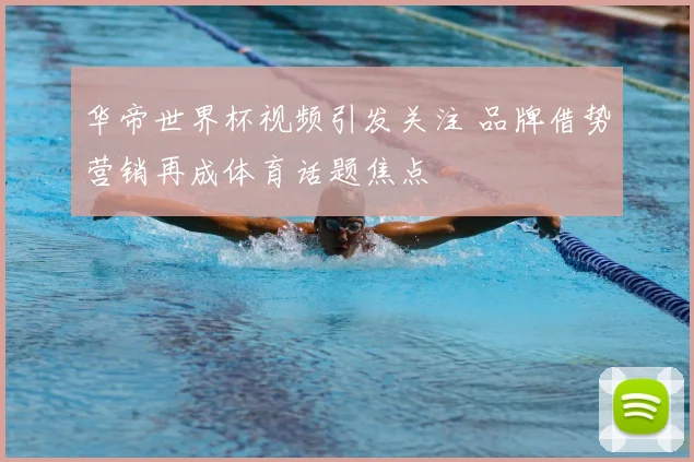 华帝世界杯视频引发关注 品牌借势营销再成体育话题焦点